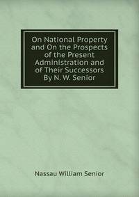 On National Property and On the Prospects of the Present Administration and of Their Successors By N. W. Senior.