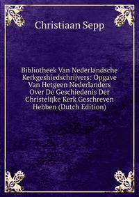 Bibliotheek Van Nederlandsche Kerkgeshiedschrijvers: Opgave Van Hetgeen Nederlanders Over De Geschiedenis Der Christelijke Kerk Geschreven Hebben (Dutch Edition)