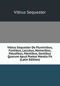 Vibius Sequester De Fluminibus, Fontibus, Lacubus, Nemoribus, Paludibus, Montibus, Gentibus Quorum Apud Poetas Mentio Fit (Latin Edition)