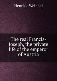 The real Francis-Joseph, the private life of the emperor of Austria