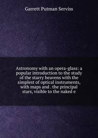 Astronomy with an opera-glass: a popular introduction to the study of the starry heavens with the simplest of optical instruments, with maps and . the principal stars, visible to the naked e