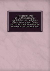 Metrical legends of Northumberland; containing the traditions of Dunstanborough Castle, and other poetical romances. With notes and illustrations