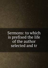 Sermons: to which is prefixed the life of the author selected and tr