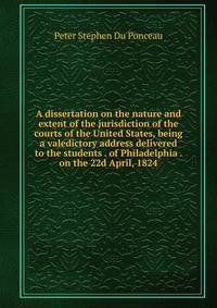 A dissertation on the nature and extent of the jurisdiction of the courts of the United States, being a valedictory address delivered to the students . of Philadelphia . on the 22d April, 1824