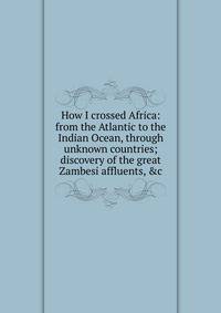 How I crossed Africa: from the Atlantic to the Indian Ocean, through unknown countries; discovery of the great Zambesi affluents, &amp;c