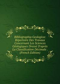 Bibliographia Geologica: R?pertoire Des Travaux Concernant Les Sciences G?ologiques Dress? D'apr?s La Classification D?cimale . (French Edition)