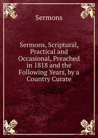 Sermons, Scriptural, Practical and Occasional, Preached in 1818 and the Following Years, by a Country Curate