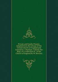 Private and Family Prayers: Adapted from the Liturgy of the United Church of England and Ireland by J. Wenham. (Chiefly the Repr. of a Collection of . of the Church of England by W. Berrian).