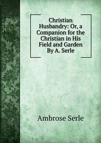 Christian Husbandry: Or, a Companion for the Christian in His Field and Garden By A. Serle.