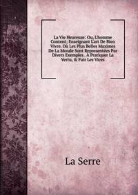 La Vie Heureuse: Ou, L'homme Content; Enseignant L'art De Bien Vivre. O? Les Plus Belles Maximes De La Morale Sont Represent?es Par Divers Exemples . ? Pratiquer La Vertu, &amp; Fuir Les Vices