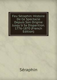 Feu S?raphin: Histoire De Ce Spectacle Depuis Son Origine Jusqu'? Sa Disparition. 1776-1870 (French Edition)