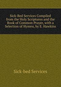 Sick-Bed Services Compiled from the Holy Scriptures and the Book of Common Prayer, with a Selection of Hymns, by E. Hawkins
