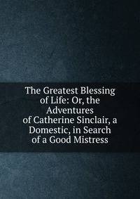 The Greatest Blessing of Life: Or, the Adventures of Catherine Sinclair, a Domestic, in Search of a Good Mistress