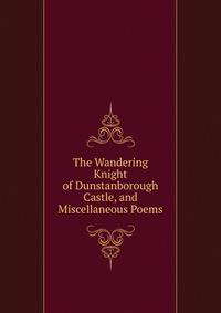 The Wandering Knight of Dunstanborough Castle, and Miscellaneous Poems