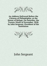 An Address Delivered Before the Citizens of Philadelphia, at the House of Refuge: On Saturday, the Twenty-Ninth of November, 1828. by John Sergeant, President of the Institution