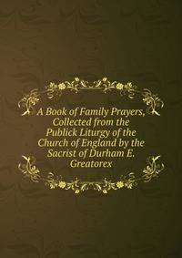 A Book of Family Prayers, Collected from the Publick Liturgy of the Church of England by the Sacrist of Durham E. Greatorex.