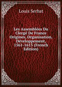Les Assemblees Du Clerge De France Origines, Organisation, Developpement, 1561-1615 (French Edition)