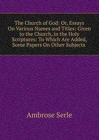 The Church of God: Or, Essays On Various Names and Titles: Given to the Church, in the Holy Scriptures: To Which Are Added, Some Papers On Other Subjects .