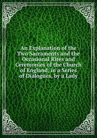 An Explanation of the Two Sacraments and the Occasional Rites and Ceremonies of the Church of England, in a Series of Dialogues, by a Lady