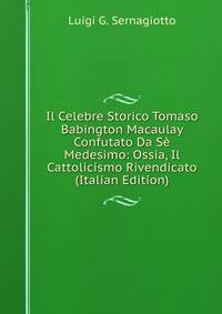 Il Celebre Storico Tomaso Babington Macaulay Confutato Da Se Medesimo: Ossia, Il Cattolicismo Rivendicato (Italian Edition)