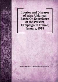 Injuries and Diseases of War: A Manual Based On Experience of the Present Campaign in France, January, 1918