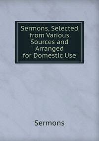 Sermons, Selected from Various Sources and Arranged for Domestic Use