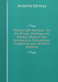 Fouch? (De Nantes).: Sa Vie Priv?e, Politique Et Morale, Depuis Son Entr?e ? La Convention Jusqu'? Ce Jour (French Edition)