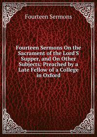 Fourteen Sermons On the Sacrament of the Lord'S Supper, and On Other Subjects: Preached by a Late Fellow of a College in Oxford