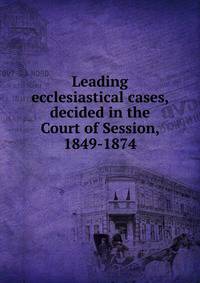 Leading ecclesiastical cases, decided in the Court of Session, 1849-1874