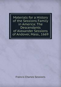Materials for a History of the Sessions Family in America: The Descendants of Alexander Sessions of Andover, Mass., 1669