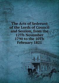 The Acts of Sederunt of the Lords of Council and Session, from the 12Th November 1790 to the 10Th February 1821