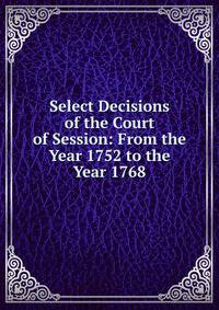 Select Decisions of the Court of Session: From the Year 1752 to the Year 1768