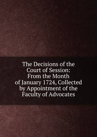 The Decisions of the Court of Session: From the Month of January 1724, Collected by Appointment of the Faculty of Advocates