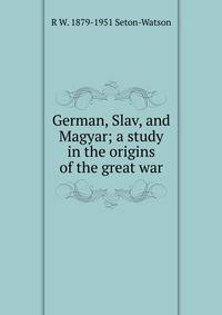 German, Slav, and Magyar; a study in the origins of the great war