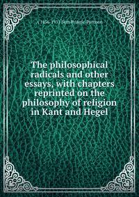 The philosophical radicals and other essays, with chapters reprinted on the philosophy of religion in Kant and Hegel