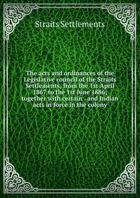 The acts and ordinances of the Legislative council of the Straits Settlements, from the 1st April 1867 to the 1st June 1886; together with certain . and Indian acts in force in the colony