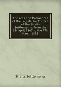 The Acts and Ordinances of the Legislative Council of the Straits Settlements: From the 1St April 1867 to the 7Th March 1898 .