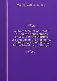 A Short Account of Events During the Sepoy Mutiny of 1857-8 in the Districts of Belgaum, in the Presidency of Bombay, and of Jessore, in the Presidency of Bengal
