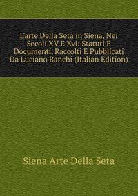 L'arte Della Seta in Siena, Nei Secoli XV E Xvi: Statuti E Documenti, Raccolti E Pubblicati Da Luciano Banchi (Italian Edition)