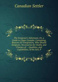 The Emigrant's Informant, Or, a Guide to Upper Canada: Containing Reasons for Emigration, Who Should Emigrate, Necessaries for Outfit, and Charges of . : Qualities, and Capabilities, of the Soil, P