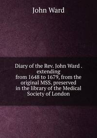 Diary of the Rev. John Ward . extending from 1648 to 1679, from the original MSS. preserved in the library of the Medical Society of London