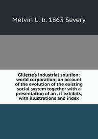 Gillette's industrial solution: world corporation; an account of the evolution of the existing social system together with a presentation of an . it exhibits, with illustrations and index