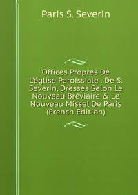 Offices Propres De L'?glise Paroissiale . De S. Severin, Dress?s Selon Le Nouveau Br?viaire &amp; Le Nouveau Missel De Paris (French Edition)