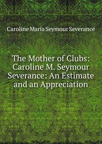 The Mother of Clubs: Caroline M. Seymour Severance: An Estimate and an Appreciation