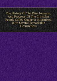 The History Of The Rise, Increase, And Progress, Of The Christian People Called Quakers: Intermixed With Several Remarkable Occurrences