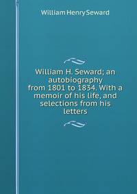 William H. Seward; an autobiography from 1801 to 1834. With a memoir of his life, and selections from his letters