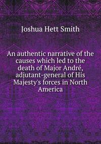 An authentic narrative of the causes which led to the death of Major Andr?, adjutant-general of His Majesty's forces in North America