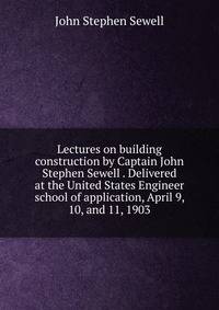 Lectures on building construction by Captain John Stephen Sewell . Delivered at the United States Engineer school of application, April 9, 10, and 11, 1903