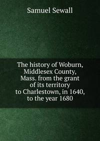 The history of Woburn, Middlesex County, Mass. from the grant of its territory to Charlestown, in 1640, to the year 1680