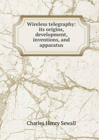 Wireless telegraphy: its origins, development, inventions, and apparatus